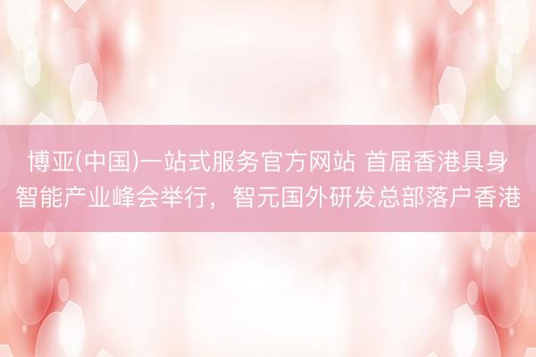 博亚(中国)一站式服务官方网站 首届香港具身智能产业峰会举行，智元国外研发总部落户香港