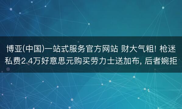 博亚(中国)一站式服务官方网站 财大气粗! 枪迷私费2.4万好意思元购买劳力士送加布， 后者婉拒