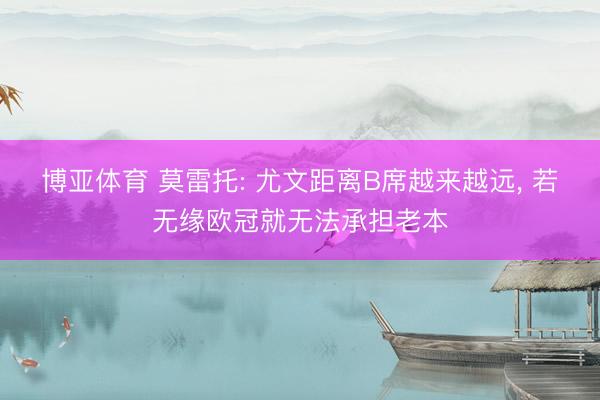 博亚体育 莫雷托: 尤文距离B席越来越远， 若无缘欧冠就无法承担老本