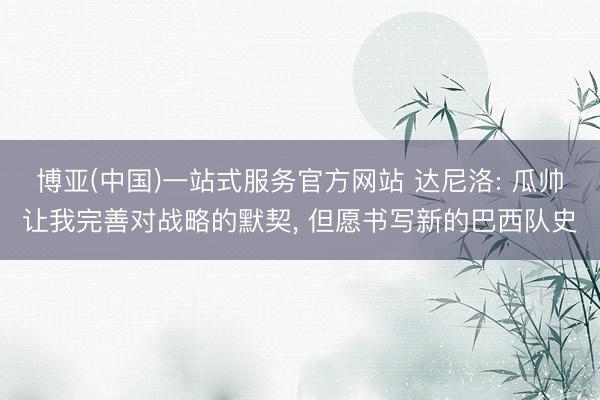 博亚(中国)一站式服务官方网站 达尼洛: 瓜帅让我完善对战略的默契， 但愿书写新的巴西队史