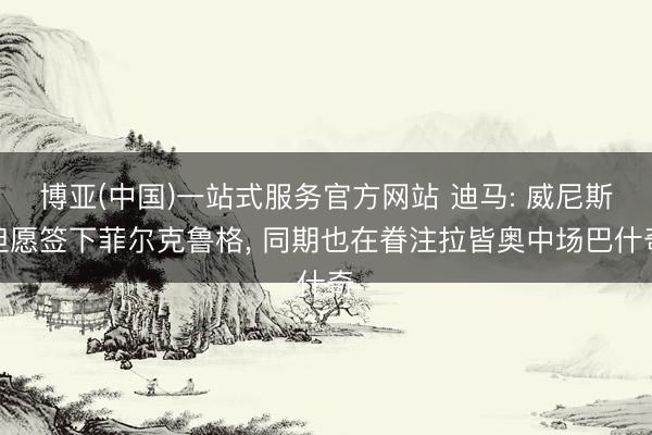 博亚(中国)一站式服务官方网站 迪马: 威尼斯但愿签下菲尔克鲁格， 同期也在眷注拉皆奥中场巴什奇