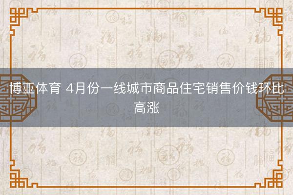 博亚体育 4月份一线城市商品住宅销售价钱环比高涨