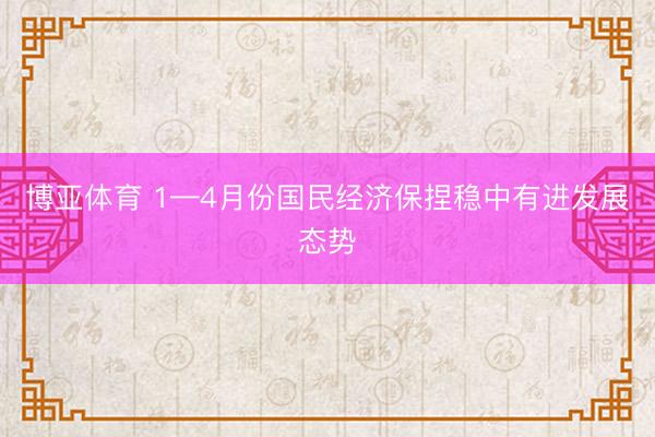 博亚体育 1—4月份国民经济保捏稳中有进发展态势