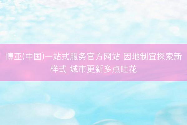 博亚(中国)一站式服务官方网站 因地制宜探索新样式 城市更新多点吐花