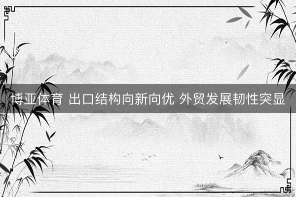 博亚体育 出口结构向新向优 外贸发展韧性突显