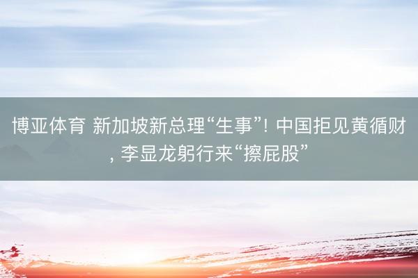 博亚体育 新加坡新总理“生事”! 中国拒见黄循财， 李显龙躬行来“擦屁股”
