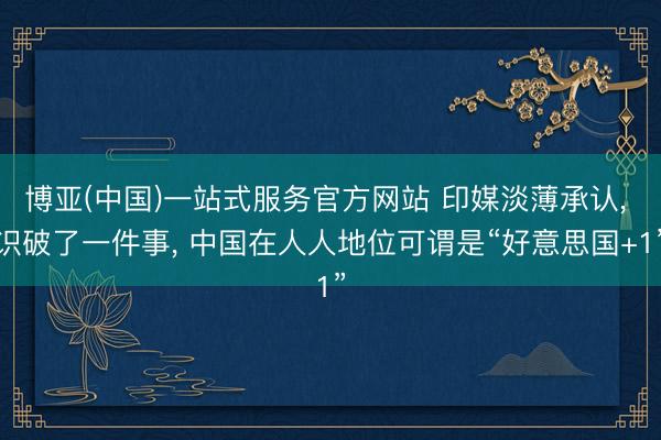 博亚(中国)一站式服务官方网站 印媒淡薄承认， 识破了一件事， 中国在人人地位可谓是“好意思国+1”
