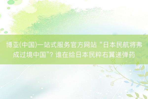 博亚(中国)一站式服务官方网站 “日本民航将弗成过境中国”? 谁在给日本民粹右翼递弹药