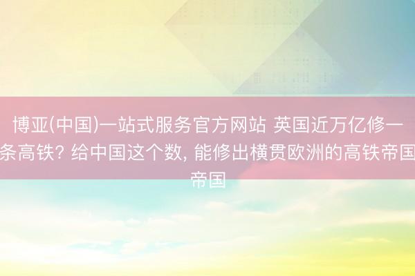博亚(中国)一站式服务官方网站 英国近万亿修一条高铁? 给中国这个数， 能修出横贯欧洲的高铁帝国