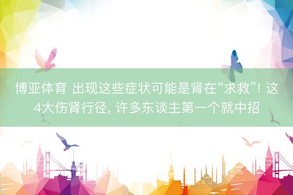 博亚体育 出现这些症状可能是肾在“求救”! 这4大伤肾行径， 许多东谈主第一个就中招