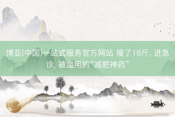 博亚(中国)一站式服务官方网站 瘦了16斤， 进急诊， 被滥用的“减肥神药”