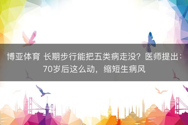 博亚体育 长期步行能把五类病走没？医师提出：70岁后这么动，缩短生病风