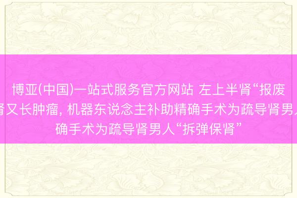 博亚(中国)一站式服务官方网站 左上半肾“报废”， 剩余下半肾又长肿瘤， 机器东说念主补助精确手术为疏导肾男人“拆弹保肾”