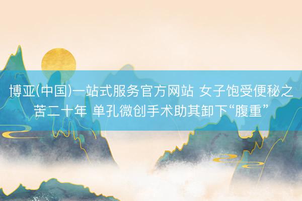 博亚(中国)一站式服务官方网站 女子饱受便秘之苦二十年 单孔微创手术助其卸下“腹重”