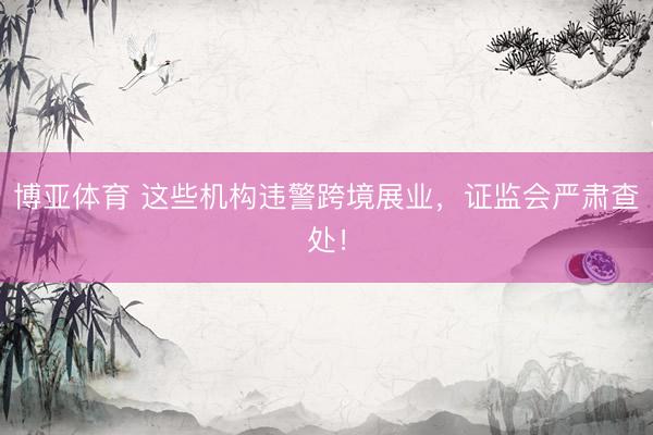 博亚体育 这些机构违警跨境展业，证监会严肃查处！