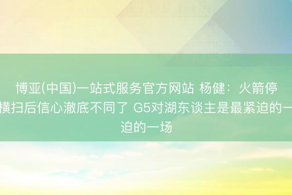 博亚(中国)一站式服务官方网站 杨健：火箭停止横扫后信心澈底不同了 G5对湖东谈主是最紧迫的一场