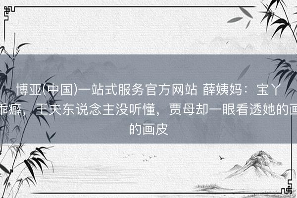 博亚(中国)一站式服务官方网站 薛姨妈:宝丫头乖癖,王夫东说念主没听懂,贾母却一眼看透她的画皮