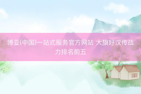 博亚(中国)一站式服务官方网站 大旗好汉传战力排名前五