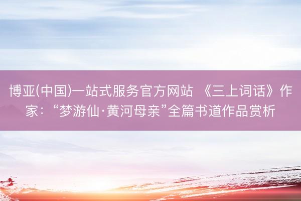 博亚(中国)一站式服务官方网站 《三上词话》作家：“梦游仙·黄河母亲”全篇书道作品赏析