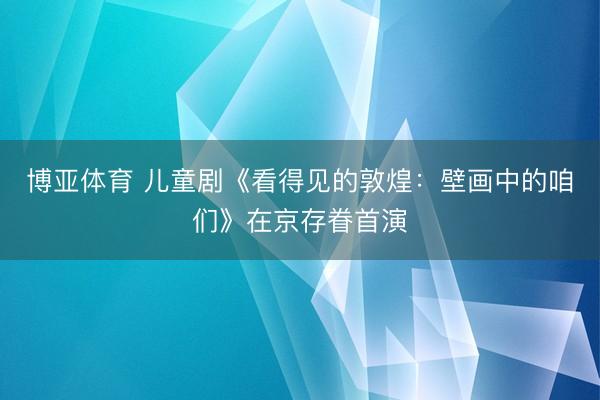 博亚体育 儿童剧《看得见的敦煌：壁画中的咱们》在京存眷首演