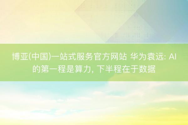 博亚(中国)一站式服务官方网站 华为袁远: AI的第一程是算力， 下半程在于数据