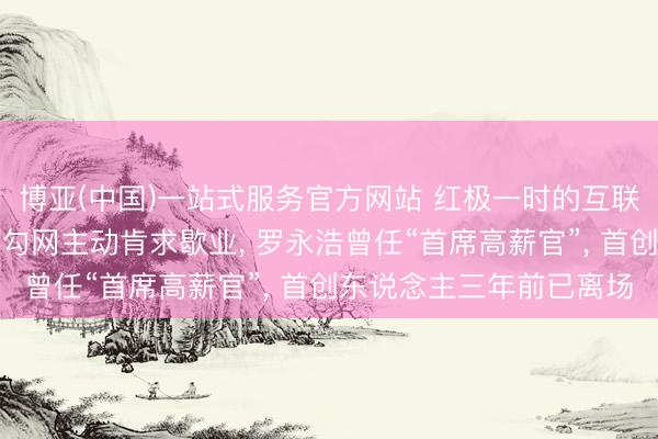 博亚(中国)一站式服务官方网站 红极一时的互联网行业垂直招聘平台拉勾网主动肯求歇业， 罗永浩曾任“首席高薪官”， 首创东说念主三年前已离场