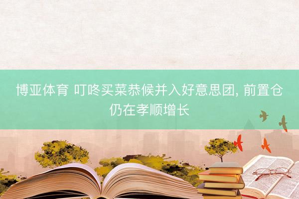 博亚体育 叮咚买菜恭候并入好意思团， 前置仓仍在孝顺增长