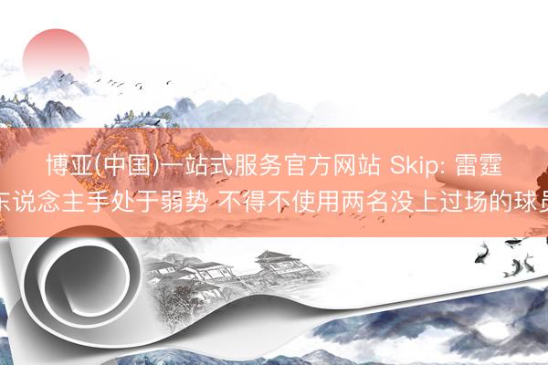 博亚(中国)一站式服务官方网站 Skip: 雷霆东说念主手处于弱势 不得不使用两名没上过场的球员