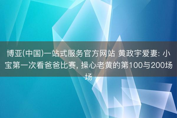 博亚(中国)一站式服务官方网站 黄政宇爱妻: 小宝第一次看爸爸比赛， 操心老黄的第100与200场