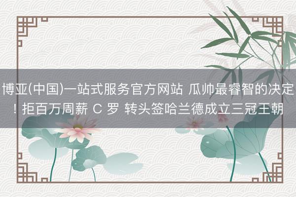 博亚(中国)一站式服务官方网站 瓜帅最睿智的决定! 拒百万周薪 C 罗 转头签哈兰德成立三冠王朝