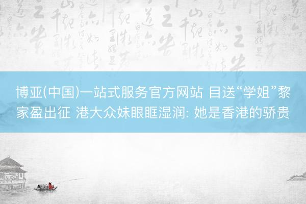 博亚(中国)一站式服务官方网站 目送“学姐”黎家盈出征 港大众妹眼眶湿润: 她是香港的骄贵