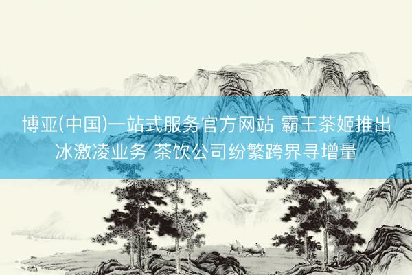 博亚(中国)一站式服务官方网站 霸王茶姬推出冰激凌业务 茶饮公司纷繁跨界寻增量
