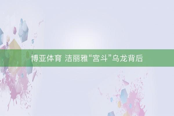 博亚体育 洁丽雅“宫斗”乌龙背后