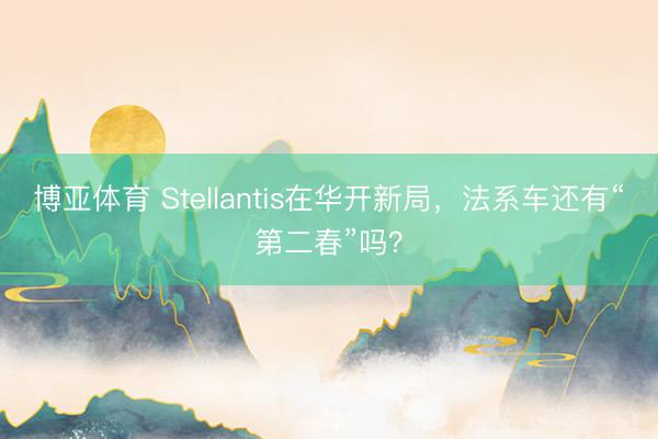 博亚体育 Stellantis在华开新局，法系车还有“第二春”吗？