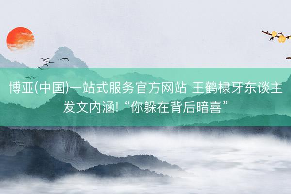 博亚(中国)一站式服务官方网站 王鹤棣牙东谈主发文内涵! “你躲在背后暗喜”