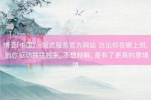 博亚(中国)一站式服务官方网站 岂论你在哪上班， 当你驱动独往独来， 不想辩解， 是有了更高的意境
