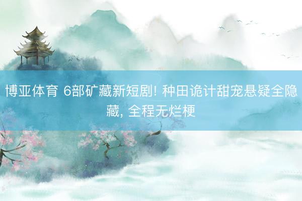 博亚体育 6部矿藏新短剧! 种田诡计甜宠悬疑全隐藏， 全程无烂梗