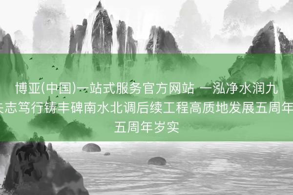博亚(中国)一站式服务官方网站 一泓净水润九有 矢志笃行铸丰碑南水北调后续工程高质地发展五周年岁实