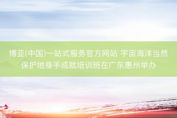 博亚(中国)一站式服务官方网站 宇宙海洋当然保护地身手成就培训班在广东惠州举办