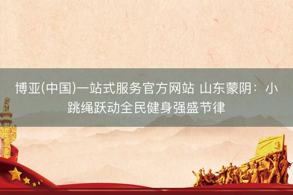 博亚(中国)一站式服务官方网站 山东蒙阴：小跳绳跃动全民健身强盛节律