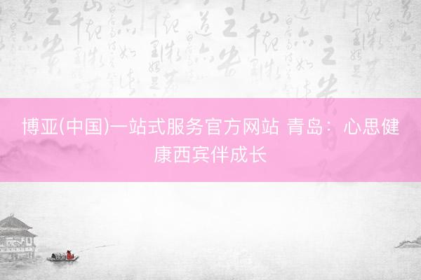 博亚(中国)一站式服务官方网站 青岛：心思健康西宾伴成长