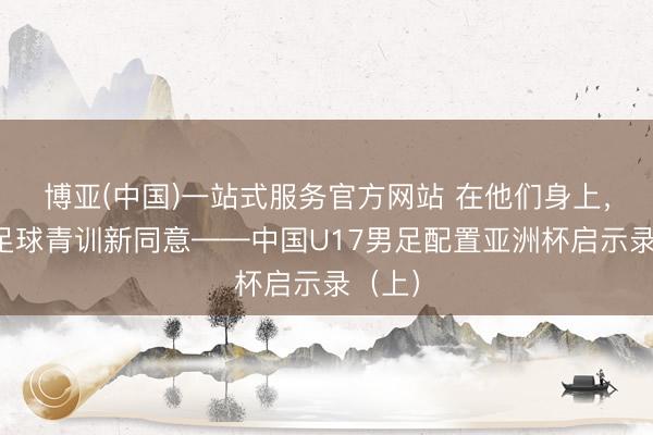 博亚(中国)一站式服务官方网站 在他们身上，看见足球青训新同意——中国U17男足配置亚洲杯启示录（上）