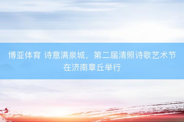 博亚体育 诗意满泉城，第二届清照诗歌艺术节在济南章丘举行
