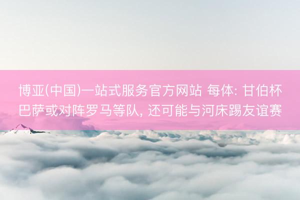 博亚(中国)一站式服务官方网站 每体: 甘伯杯巴萨或对阵罗马等队， 还可能与河床踢友谊赛