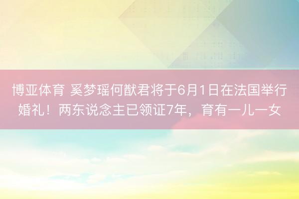 博亚体育 奚梦瑶何猷君将于6月1日在法国举行婚礼！两东说念主已领证7年，育有一儿一女