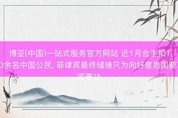 博亚(中国)一站式服务官方网站 近1月合手扣150余名中国公民， 菲律宾最终缱绻只为向好意思国要功