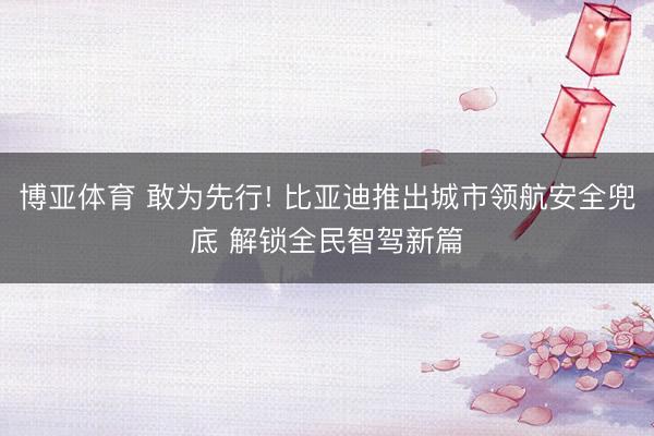 博亚体育 敢为先行! 比亚迪推出城市领航安全兜底 解锁全民智驾新篇
