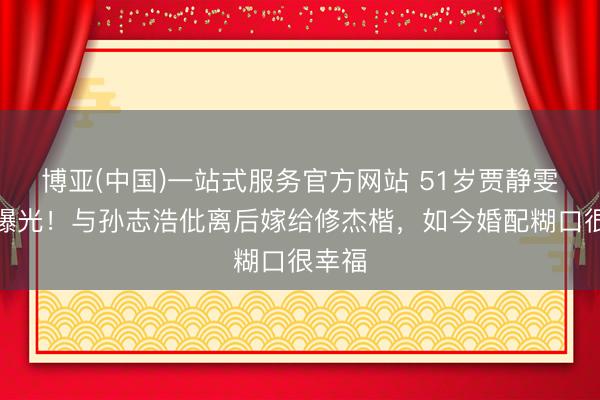 博亚(中国)一站式服务官方网站 51岁贾静雯现状曝光！与孙志浩仳离后嫁给修杰楷，如今婚配糊口很幸福