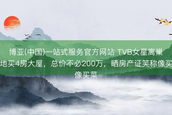 博亚(中国)一站式服务官方网站 TVB女星离巢内地买4房大屋，总价不必200万，晒房产证笑称像买菜