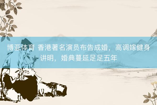 博亚体育 香港著名演员布告成婚，高调嫁健身讲明，婚典蔓延足足五年